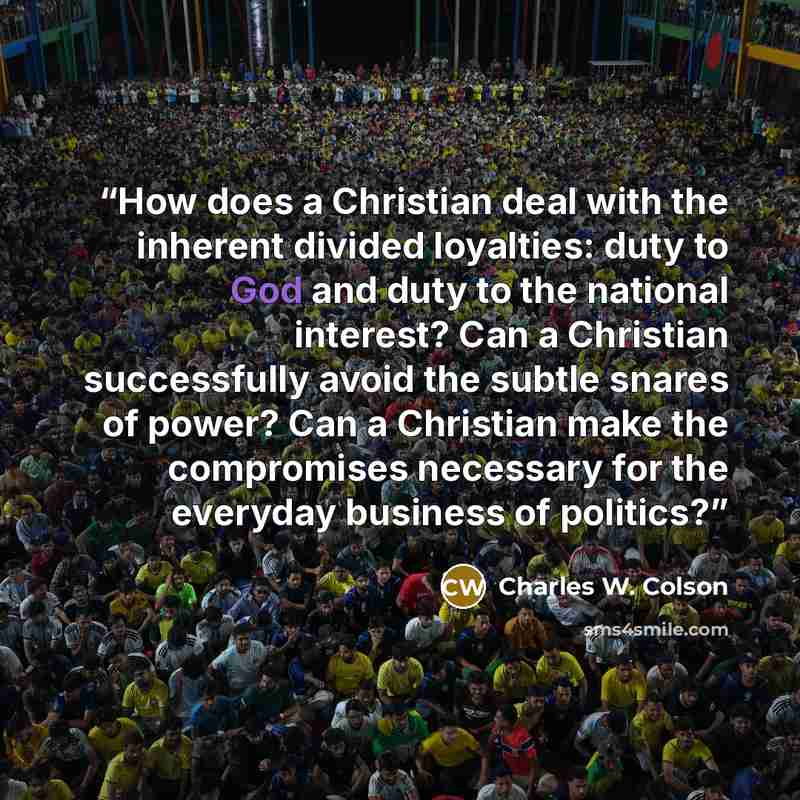 “How does a Christian deal with the inherent divided loyalties: duty to God and duty to the national interest? Can a Christian successfully avoid the subtle snares of power? Can a Christian make the compromises necessary for the everyday business of politics?” quote by Charles W. Colson