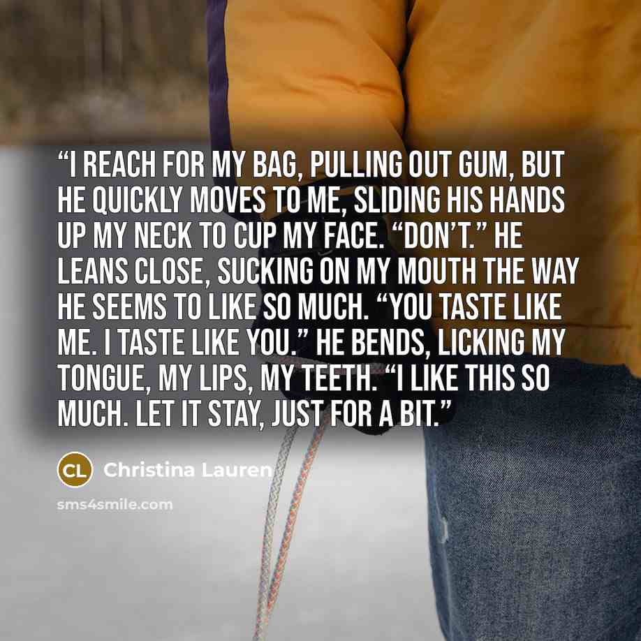 “I reach for my bag, pulling out gum, but he quickly moves to me, sliding his hands up my neck to cup my face. “Don’t.” He leans close, sucking on my mouth the way he seems to like so much. “You taste like me. I taste like you.” He bends, licking my tongue, my lips, my teeth. “I like this so much…” quote by Christina Lauren