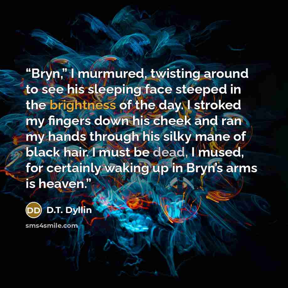 “Bryn,” I murmured, twisting around to see his sleeping face steeped in the brightness of the day. I stroked my fingers down his cheek and ran my hands through his silky mane of black hair. I must be dead, I mused, for certainly waking up in Bryn’s arms is heaven.” quote by D.T. Dyllin