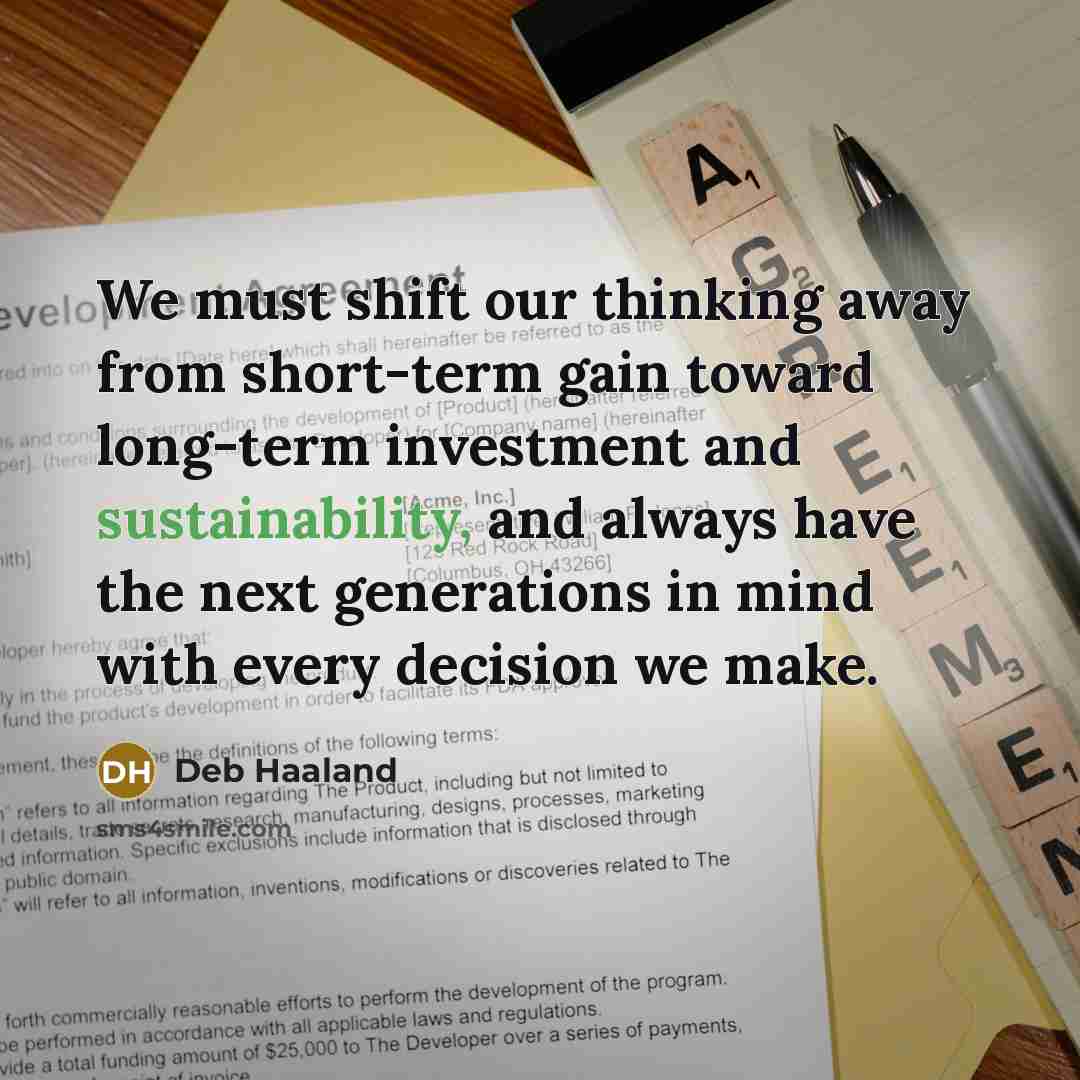 “We must shift our thinking away from short-term gain toward long-term investment and sustainability, and always have the next generations in mind with every decision we make.” quote by Deb Haaland