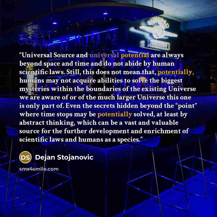 “Universal Source and universal potential are always beyond space and time and do not abide by human scientific laws. Still, this does not mean that, potentially, humans may not acquire abilities to solve the biggest mysteries within the boundaries of the existing Universe we are aware of or of the…” quote by Dejan Stojanovic