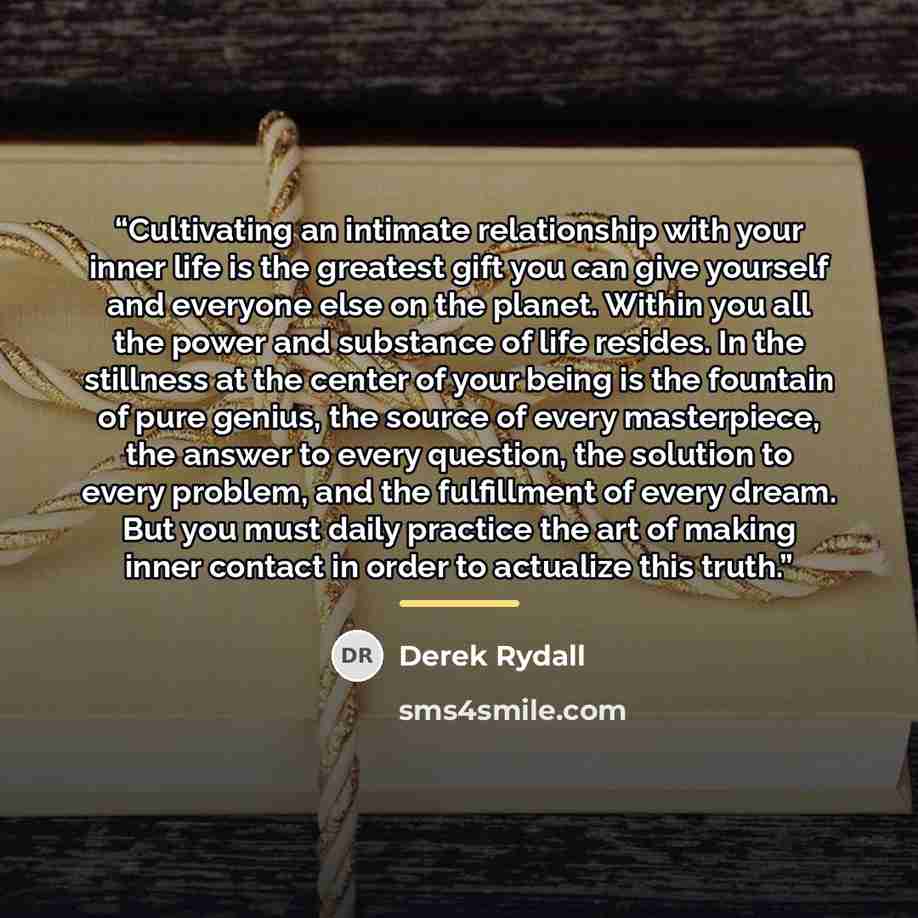 “Cultivating an intimate relationship with your inner life is the greatest gift you can give yourself and everyone else on the planet. Within you all the power and substance of life resides. In the stillness at the center of your being is the fountain of pure genius, the source of every…” quote by Derek Rydall