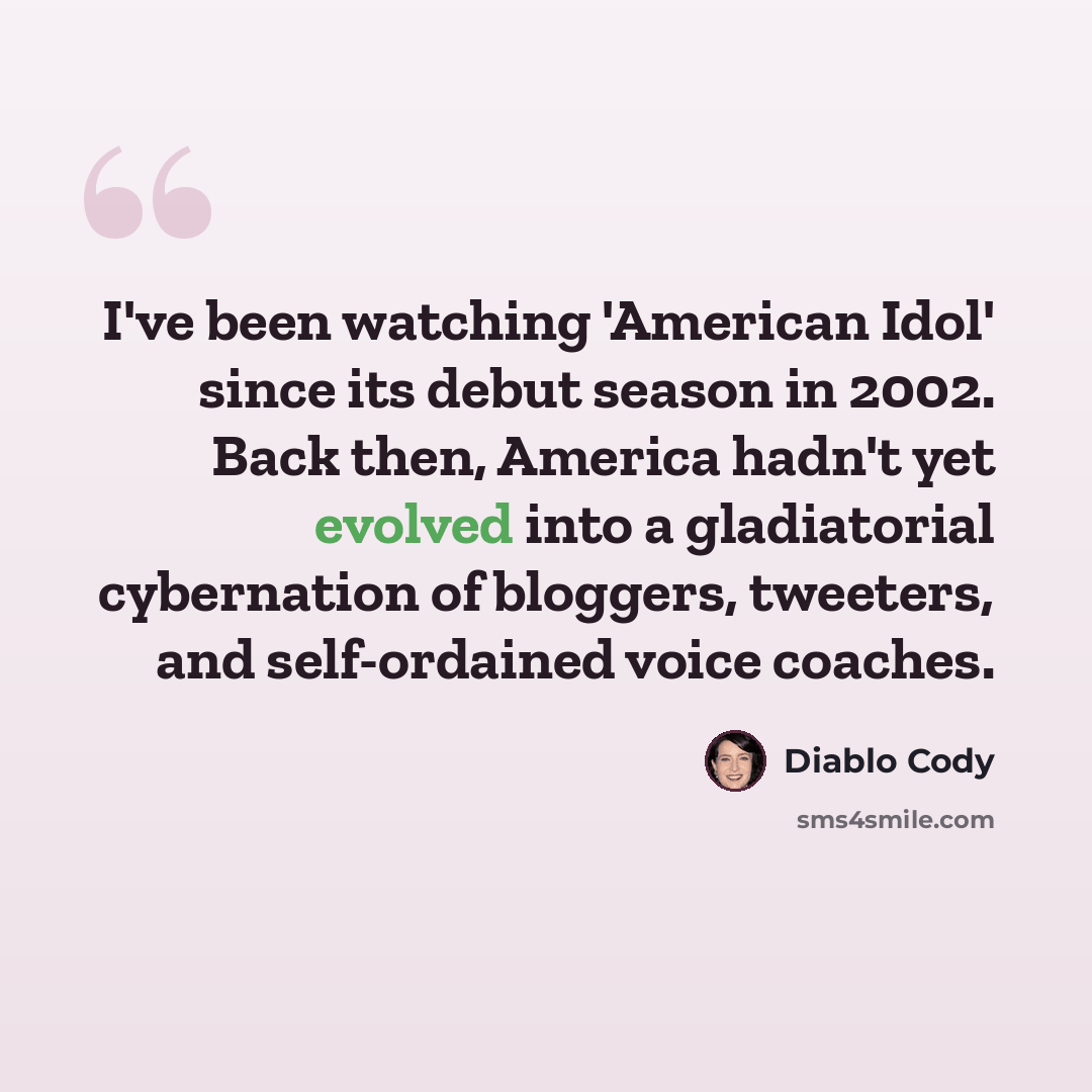 “I've been watching 'American Idol' since its debut season in 2002. Back then, America hadn't yet evolved into a gladiatorial cybernation of bloggers, tweeters, and self-ordained voice coaches.” quote by Diablo Cody