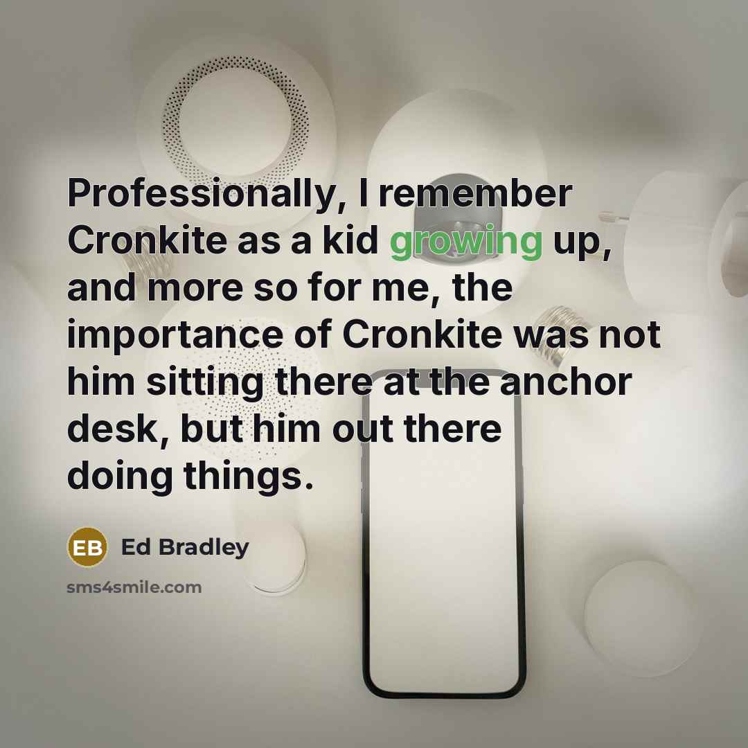 “Professionally, I remember Cronkite as a kid growing up, and more so for me, the importance of Cronkite was not him sitting there at the anchor desk, but him out there doing things.” quote by Ed Bradley