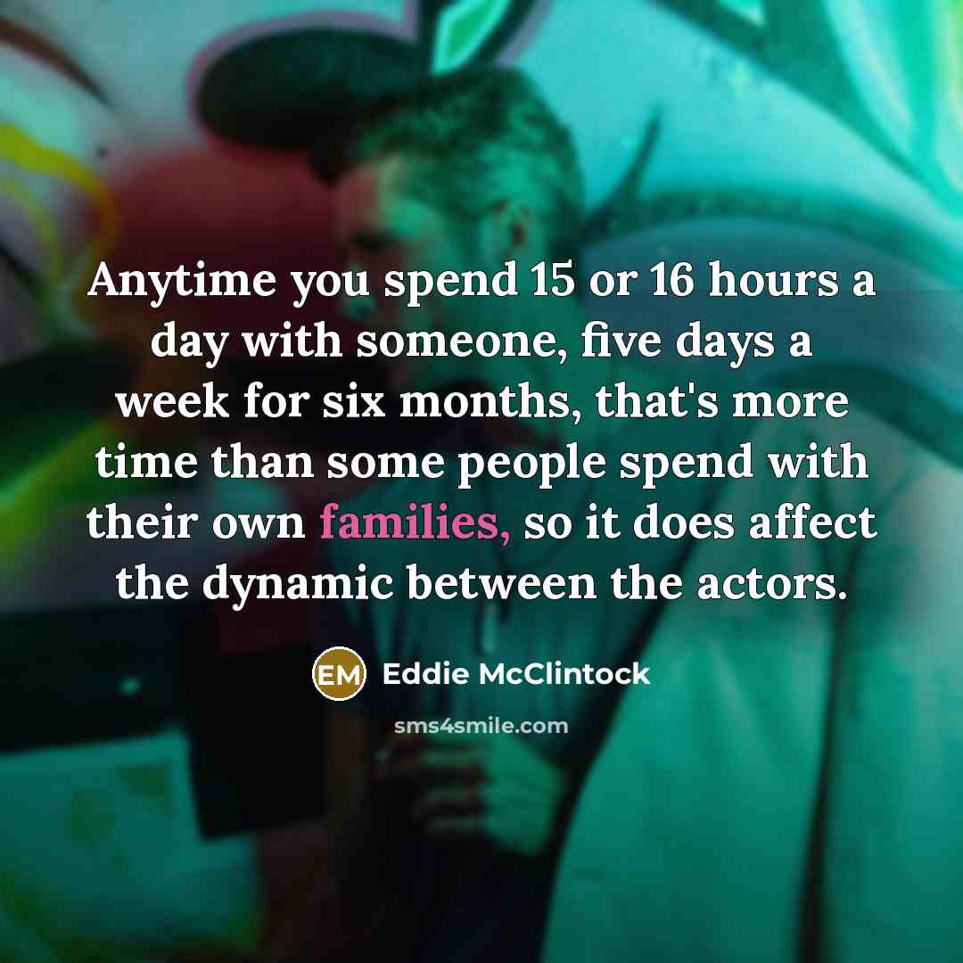 “Anytime you spend 15 or 16 hours a day with someone, five days a week for six months, that's more time than some people spend with their own families, so it does affect the dynamic between the actors.” quote by Eddie McClintock