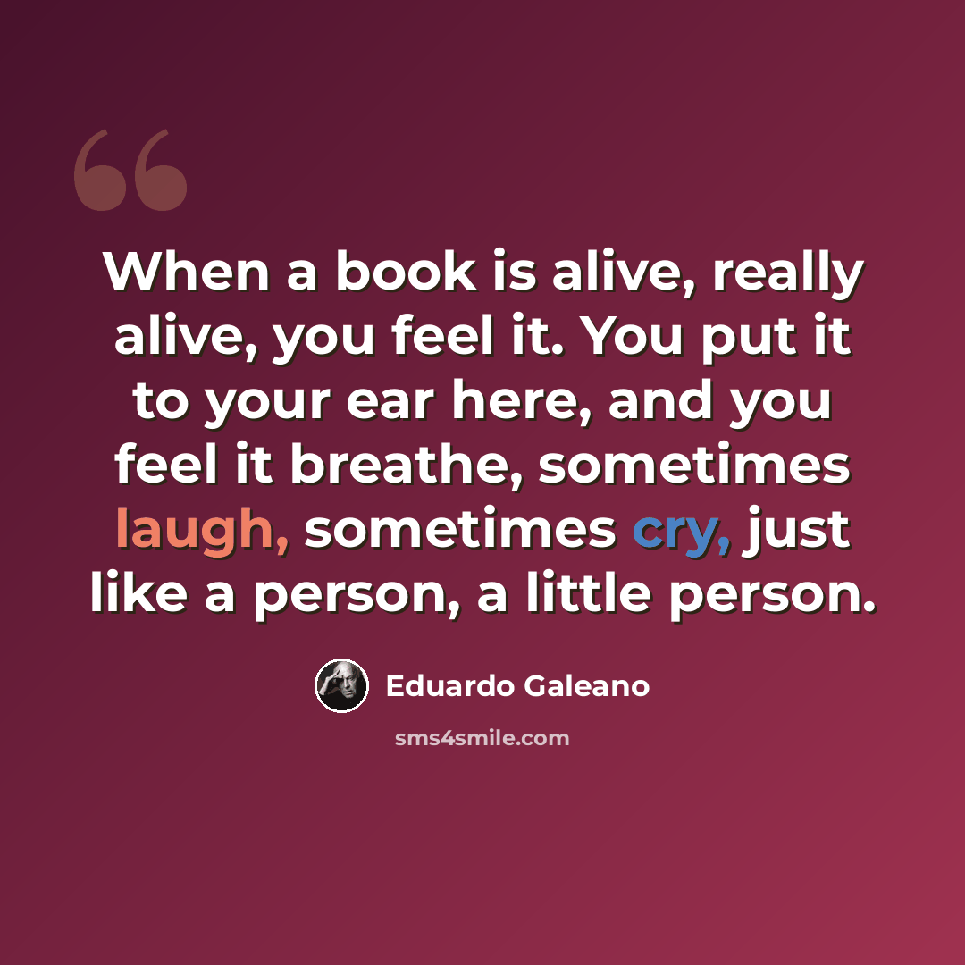 “When a book is alive, really alive, you feel it. You put it to your ear here, and you feel it breathe, sometimes laugh, sometimes cry, just like a person, a little person.” quote by Eduardo Galeano