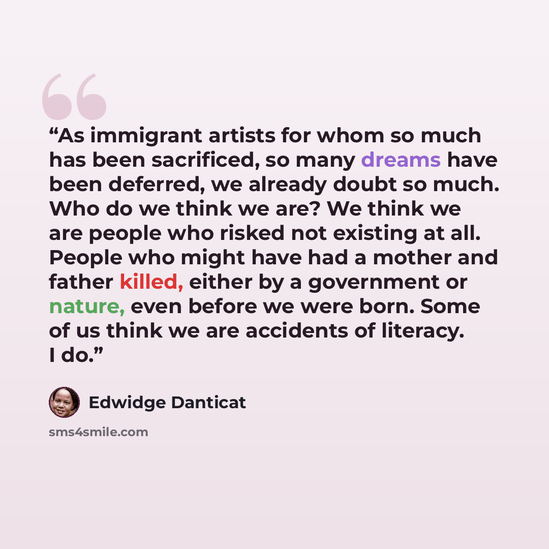“As immigrant artists for whom so much has been sacrificed, so many dreams have been deferred, we already doubt so much. Who do we think we are? We think we are people who risked not existing at all. People who might have had a mother and father killed, either by a government or nature, even before…” quote by Edwidge Danticat