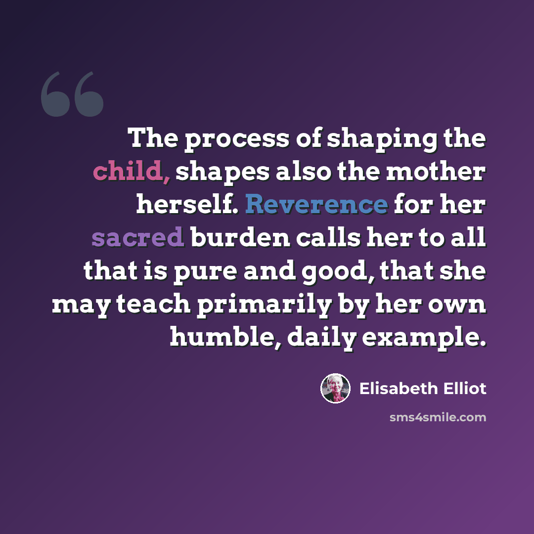 “The process of shaping the child, shapes also the mother herself. Reverence for her sacred burden calls her to all that is pure and good, that she may teach primarily by her own humble, daily example.” quote by Elisabeth Elliot