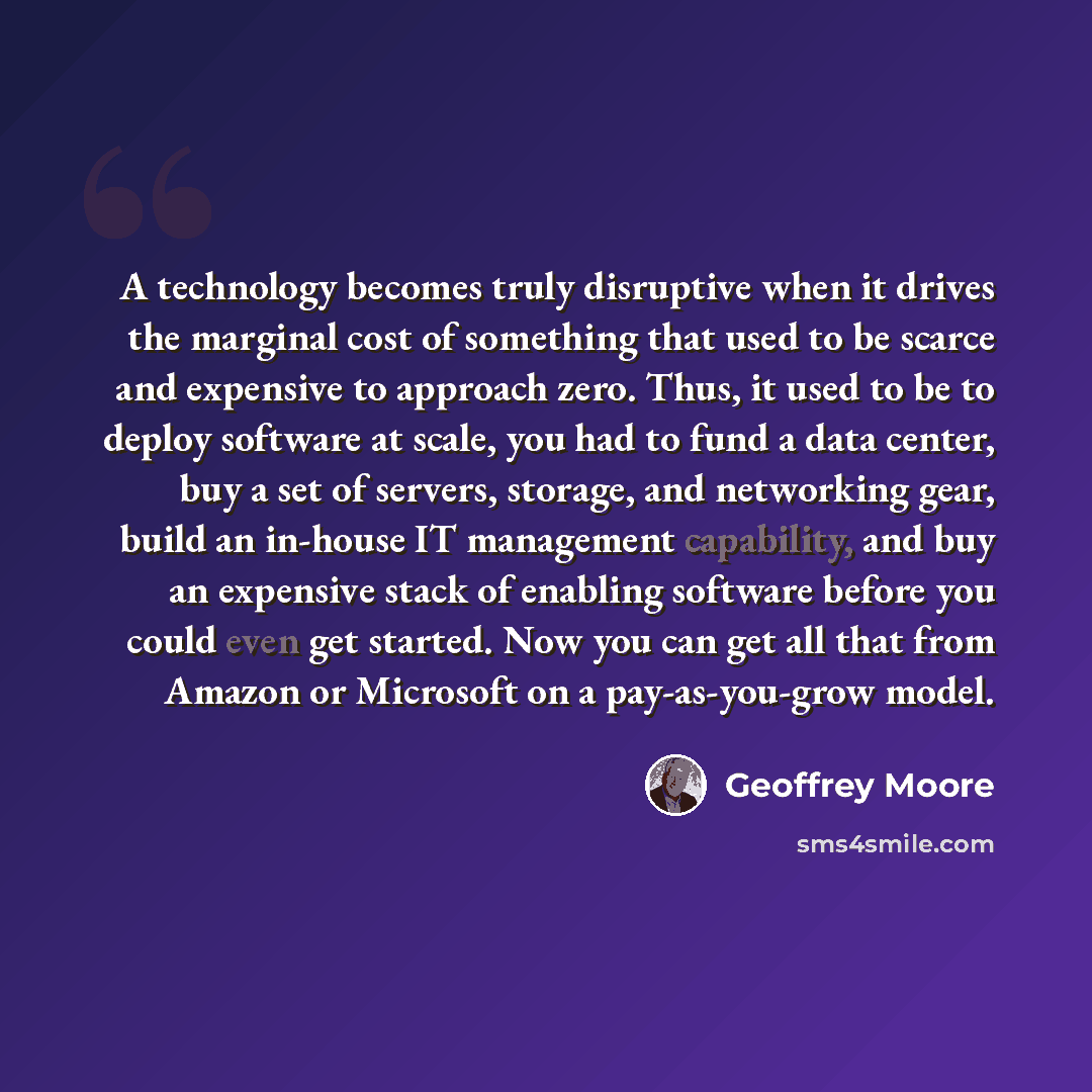 “A technology becomes truly disruptive when it drives the marginal cost of something that used to be scarce and expensive to approach zero. Thus, it used to be to deploy software at scale, you had to fund a data center, buy a set of servers, storage, and networking gear, build an in-house IT…” quote by Geoffrey Moore