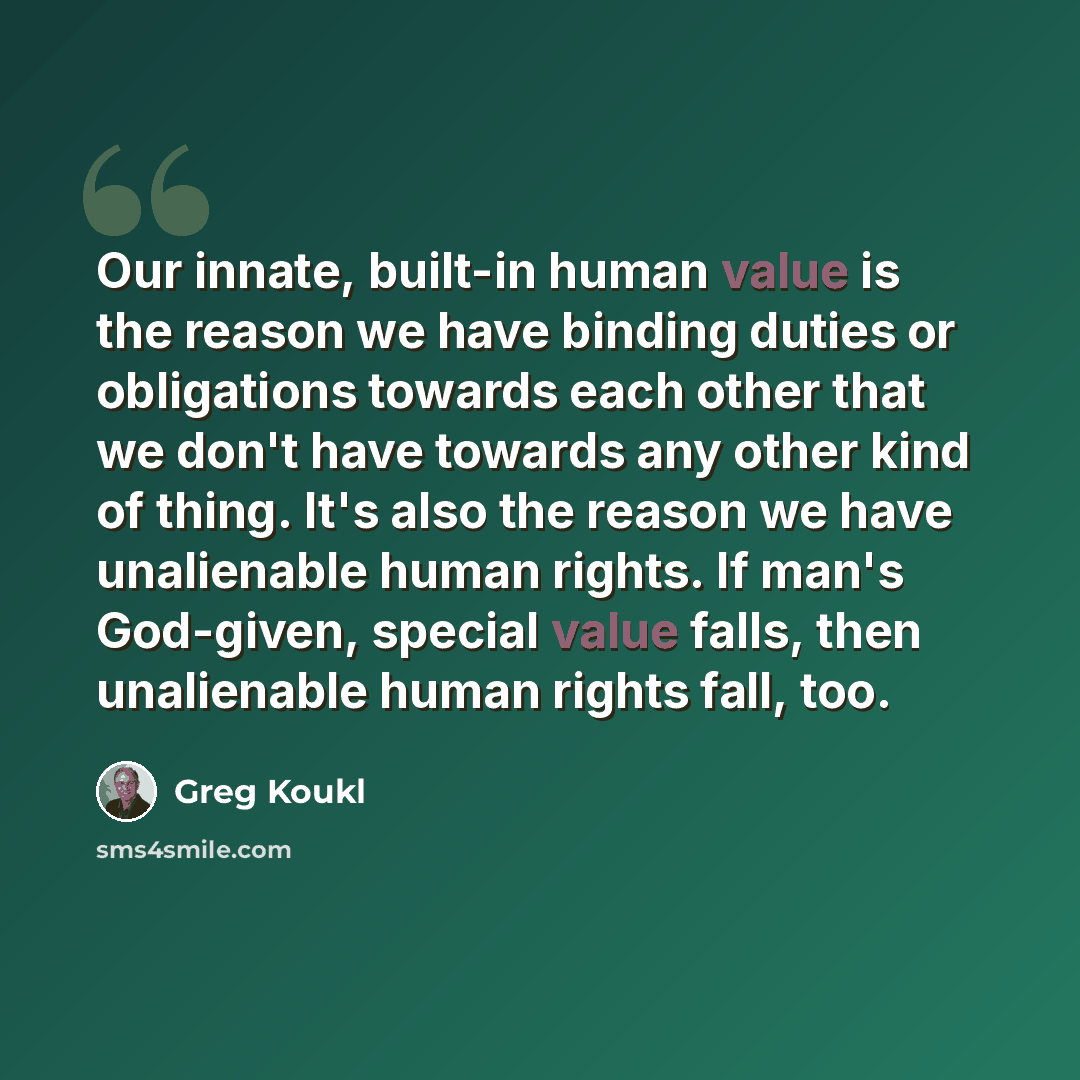 “Our innate, built-in human value is the reason we have binding duties or obligations towards each other that we don't have towards any other kind of thing. It's also the reason we have unalienable human rights. If man's God-given, special value falls, then unalienable human rights fall, too.” quote by Greg Koukl