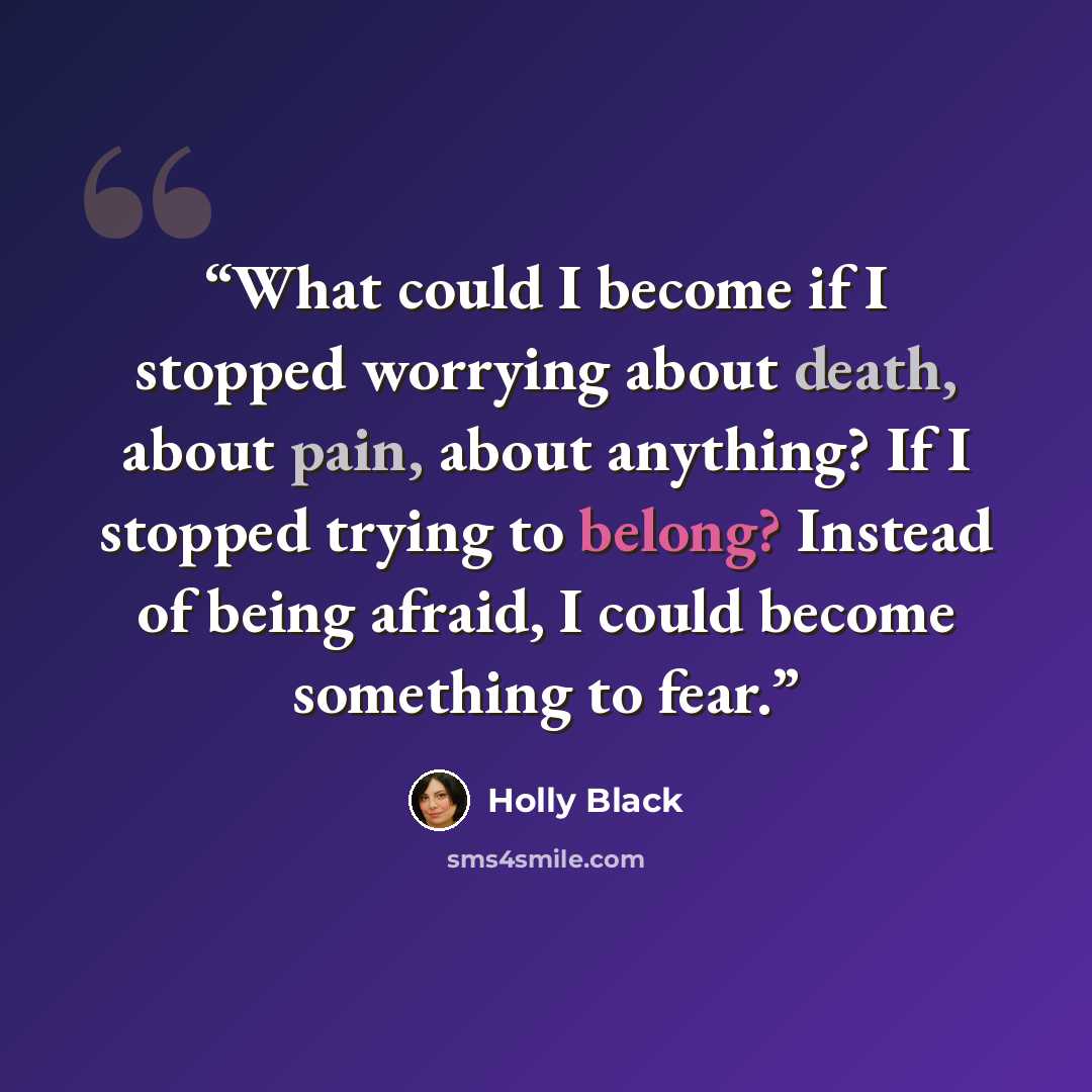 “What could I become if I stopped worrying about death, about pain, about anything? If I stopped trying to belong? Instead of being afraid, I could become something to fear.” quote by Holly Black