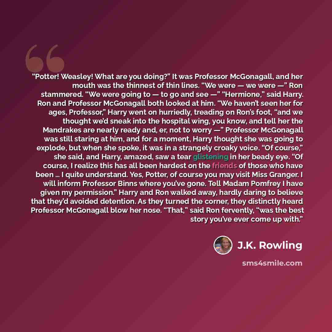 “Potter! Weasley! What are you doing?” It was Professor McGonagall, and her mouth was the thinnest of thin lines. “We were — we were —” Ron stammered. “We were going to — to go and see —” “Hermione,” said Harry. Ron and Professor McGonagall both looked at him. “We haven’t seen her for ages…” quote by J.K. Rowling