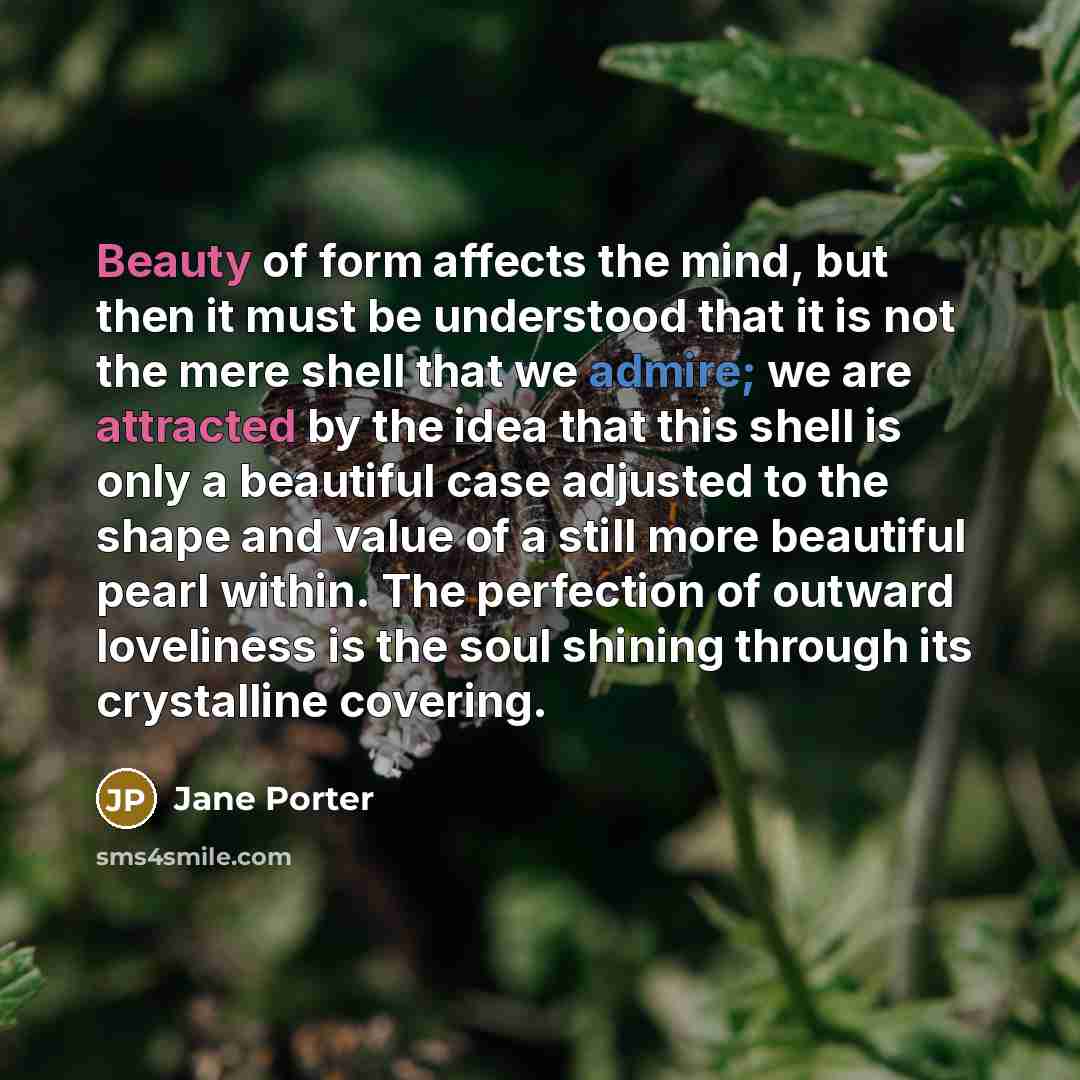 “Beauty of form affects the mind, but then it must be understood that it is not the mere shell that we admire; we are attracted by the idea that this shell is only a beautiful case adjusted to the shape and value of a still more beautiful pearl within. The perfection of outward loveliness is the…” quote by Jane Porter