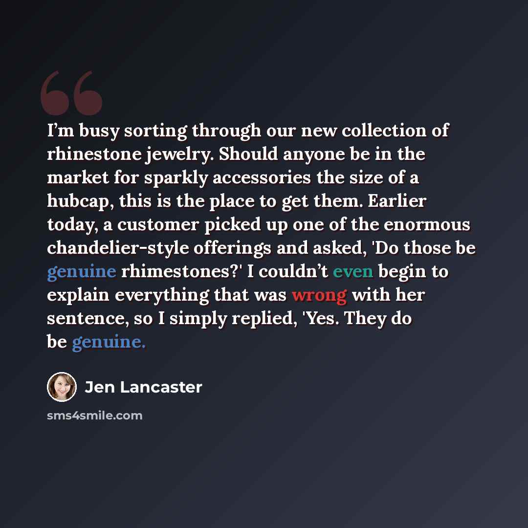 “I’m busy sorting through our new collection of rhinestone jewelry. Should anyone be in the market for sparkly accessories the size of a hubcap, this is the place to get them. Earlier today, a customer picked up one of the enormous chandelier-style offerings and asked, 'Do those be genuine…” quote by Jen Lancaster