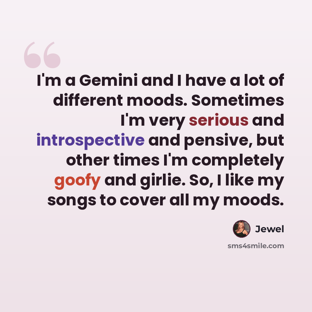 “I'm a Gemini and I have a lot of different moods. Sometimes I'm very serious and introspective and pensive, but other times I'm completely goofy and girlie. So, I like my songs to cover all my moods.” quote by Jewel