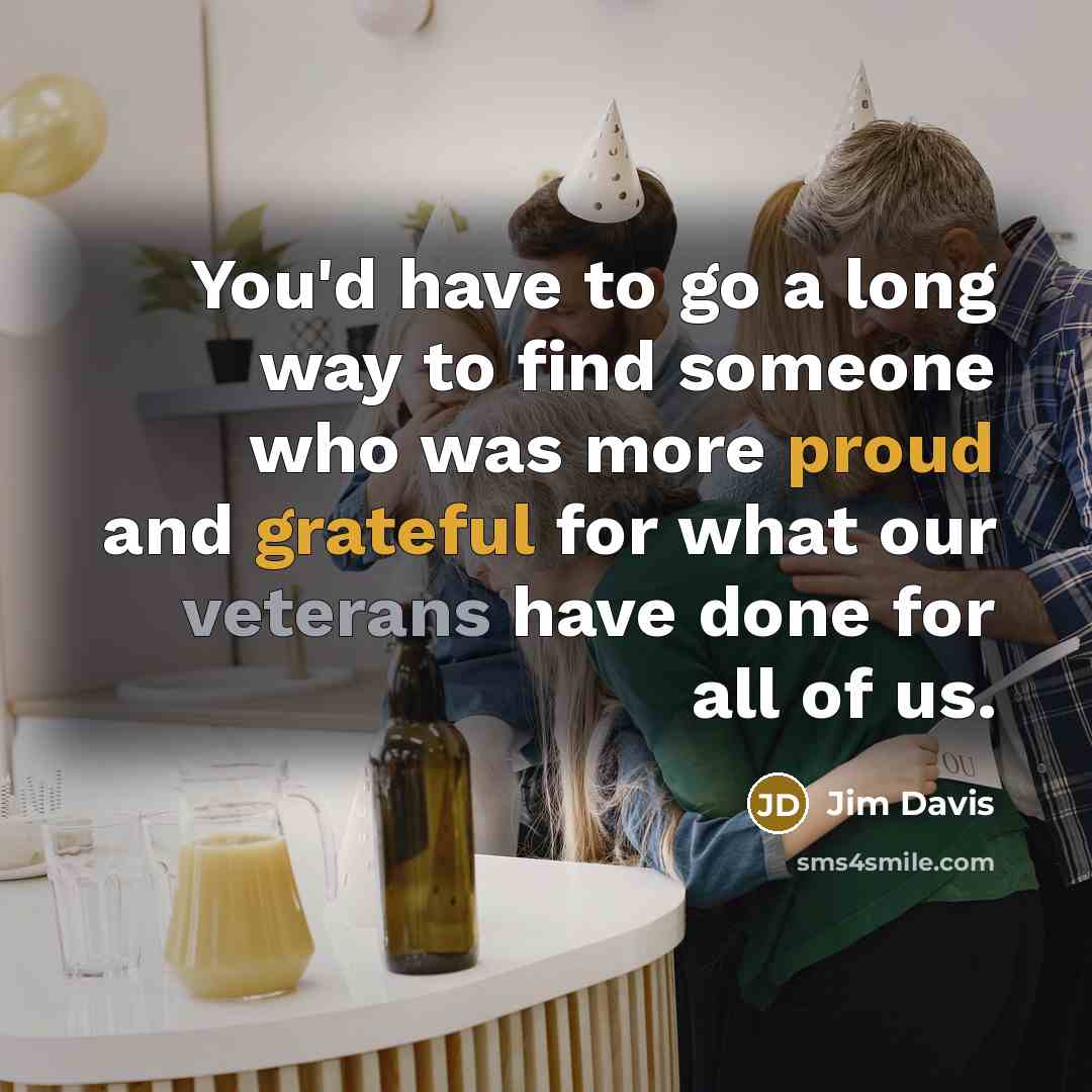 “You'd have to go a long way to find someone who was more proud and grateful for what our veterans have done for all of us.” quote by Jim Davis