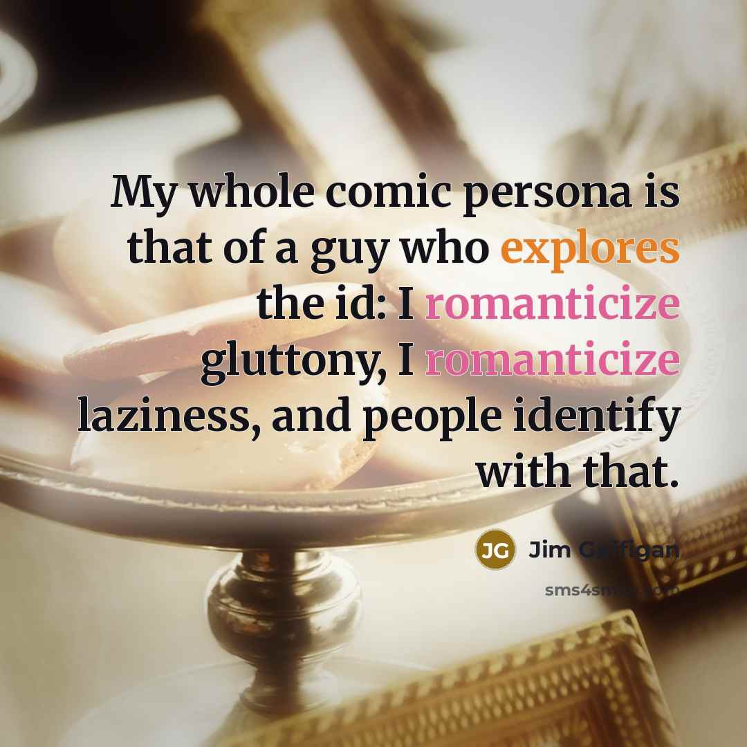 “My whole comic persona is that of a guy who explores the id: I romanticize gluttony, I romanticize laziness, and people identify with that.” quote by Jim Gaffigan