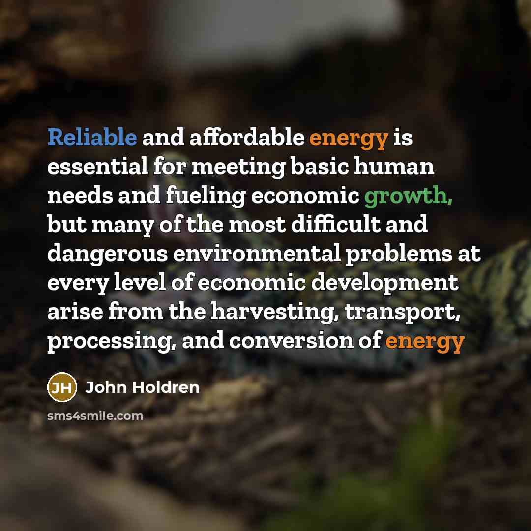 “Reliable and affordable energy is essential for meeting basic human needs and fueling economic growth, but many of the most difficult and dangerous environmental problems at every level of economic development arise from the harvesting, transport, processing, and conversion of energy” quote by John Holdren
