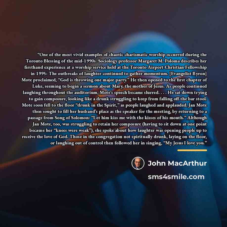 “One of the most vivid examples of chaotic charismatic worship occurred during the Toronto Blessing of the mid-1990s. Sociology professor Margaret M. Poloma describes her firsthand experience at a worship service held at the Toronto Airport Christian Fellowship in 1995: The outbreaks of laughter…” quote by John MacArthur