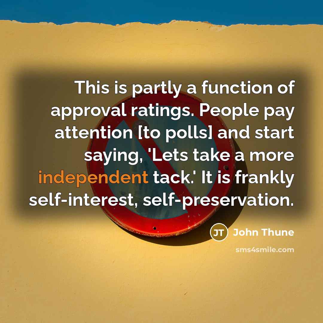 “This is partly a function of approval ratings. People pay attention [to polls] and start saying, 'Lets take a more independent tack.' It is frankly self-interest, self-preservation.” quote by John Thune