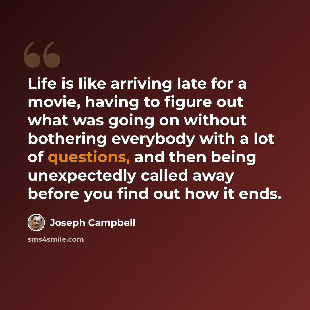 “Life is like arriving late for a movie, having to figure out what was going on without bothering everybody with a lot of questions, and then being unexpectedly called away before you find out how it ends.” quote by Joseph Campbell