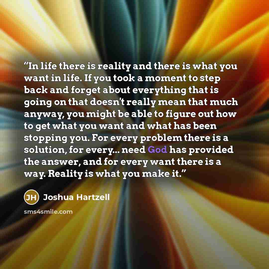 “In life there is reality and there is what you want in life. If you took a moment to step back and forget about everything that is going on that doesn't really mean that much anyway, you might be able to figure out how to get what you want and what has been stopping you. For every problem there is…” quote by Joshua Hartzell