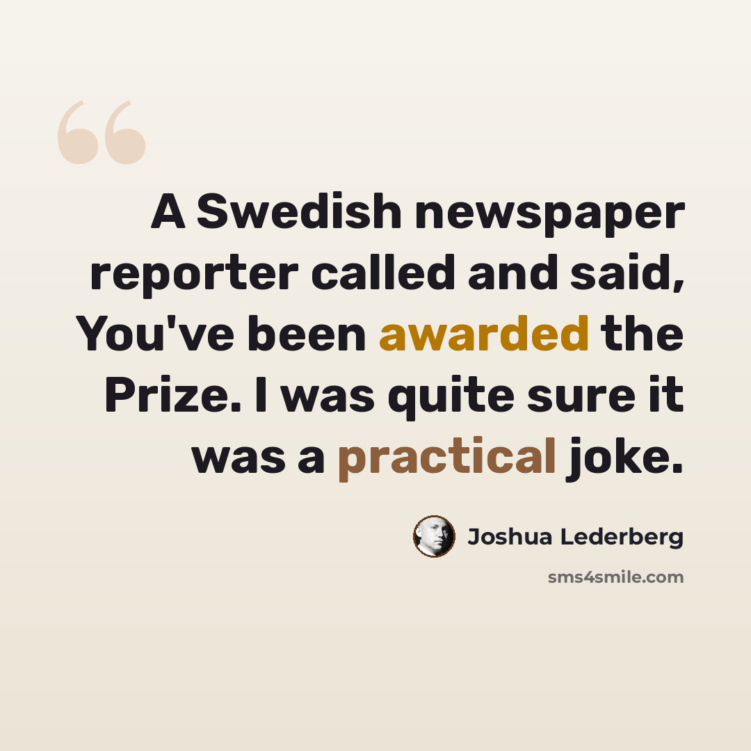 “A Swedish newspaper reporter called and said, You've been awarded the Prize. I was quite sure it was a practical joke.” quote by Joshua Lederberg