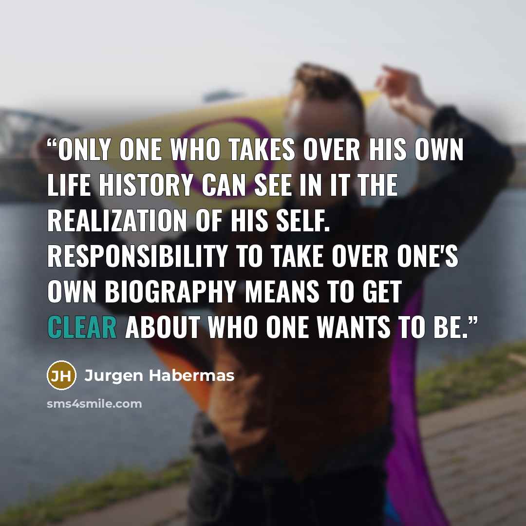 “Only one who takes over his own life history can see in it the realization of his self. Responsibility to take over one's own biography means to get clear about who one wants to be.” quote by Jürgen Habermas