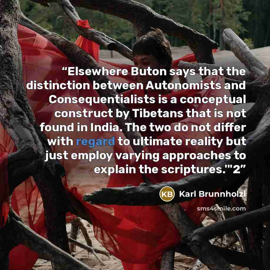 “Elsewhere Buton says that the distinction between Autonomists and Consequentialists is a conceptual construct by Tibetans that is not found in India. The two do not differ with regard to ultimate reality but just employ varying approaches to explain the scriptures.'"2” quote by Karl Brunnholzl