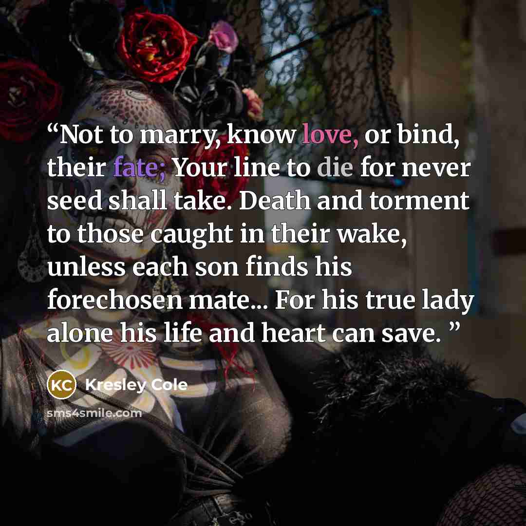 “Not to marry, know love, or bind, their fate; Your line to die for never seed shall take. Death and torment to those caught in their wake, unless each son finds his forechosen mate... For his true lady alone his life and heart can save.” quote by Kresley Cole