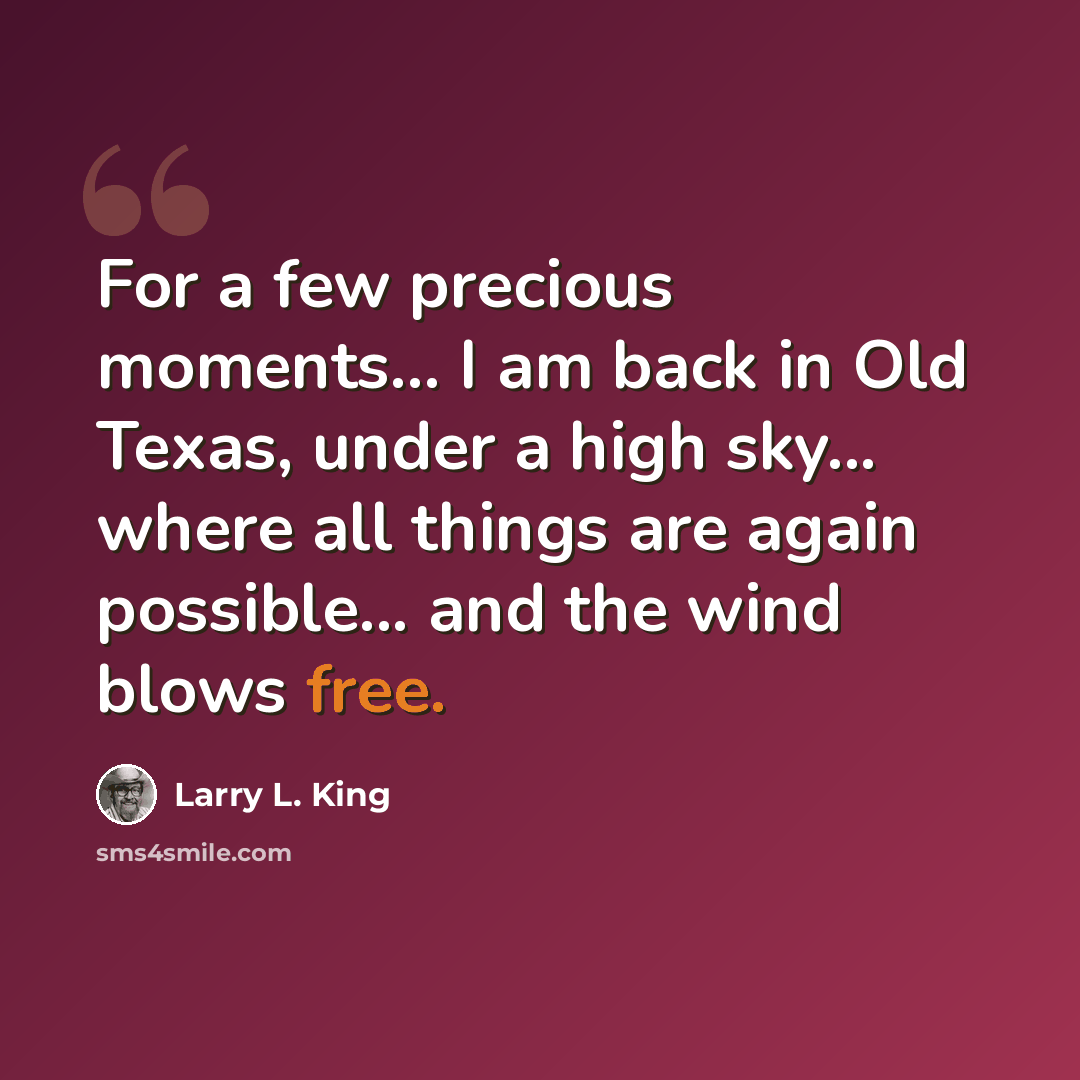 “For a few precious moments... I am back in Old Texas, under a high sky... where all things are again possible... and the wind blows free.” quote by Larry L. King