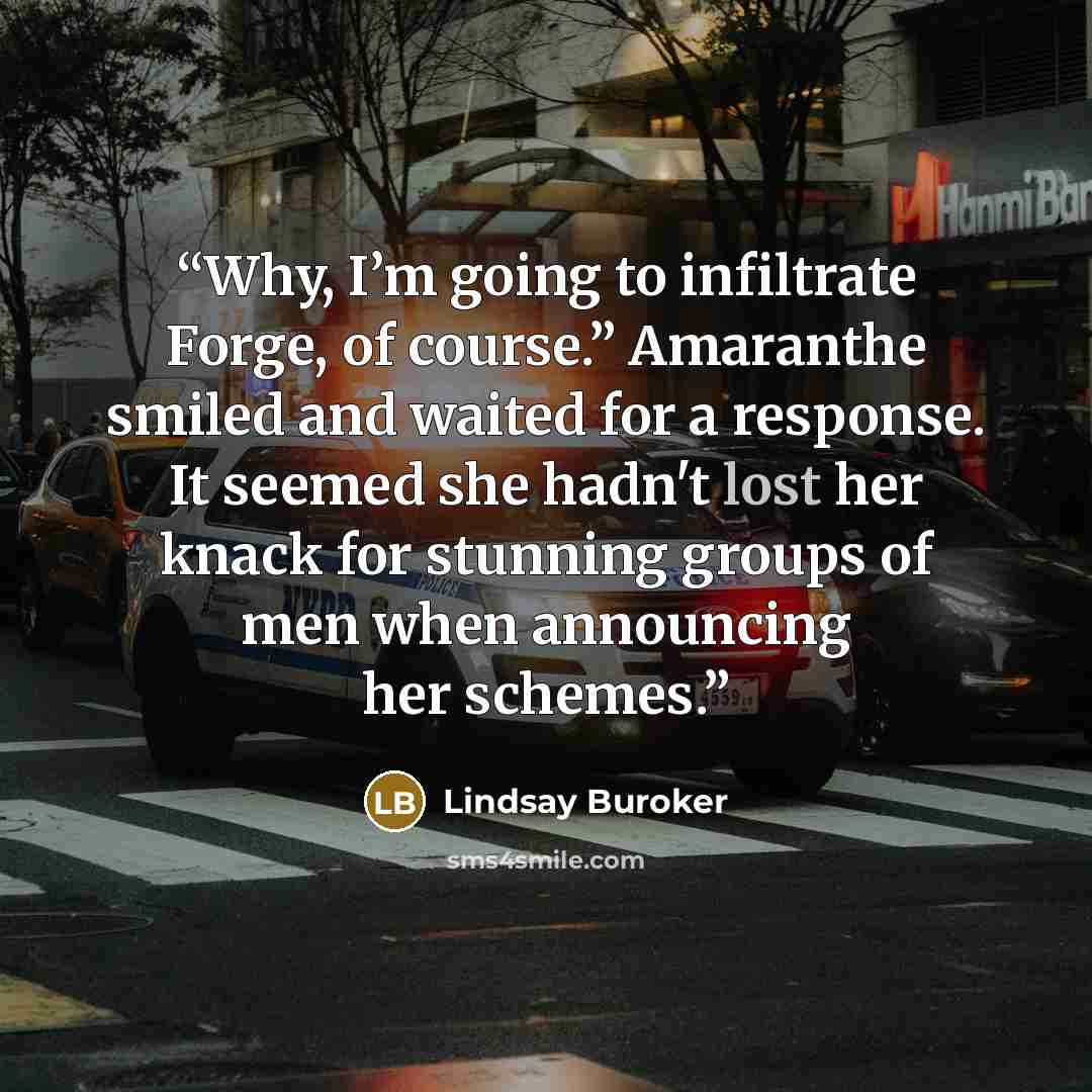 “Why, I’m going to infiltrate Forge, of course.” Amaranthe smiled and waited for a response. It seemed she hadn't lost her knack for stunning groups of men when announcing her schemes.” quote by Lindsay Buroker