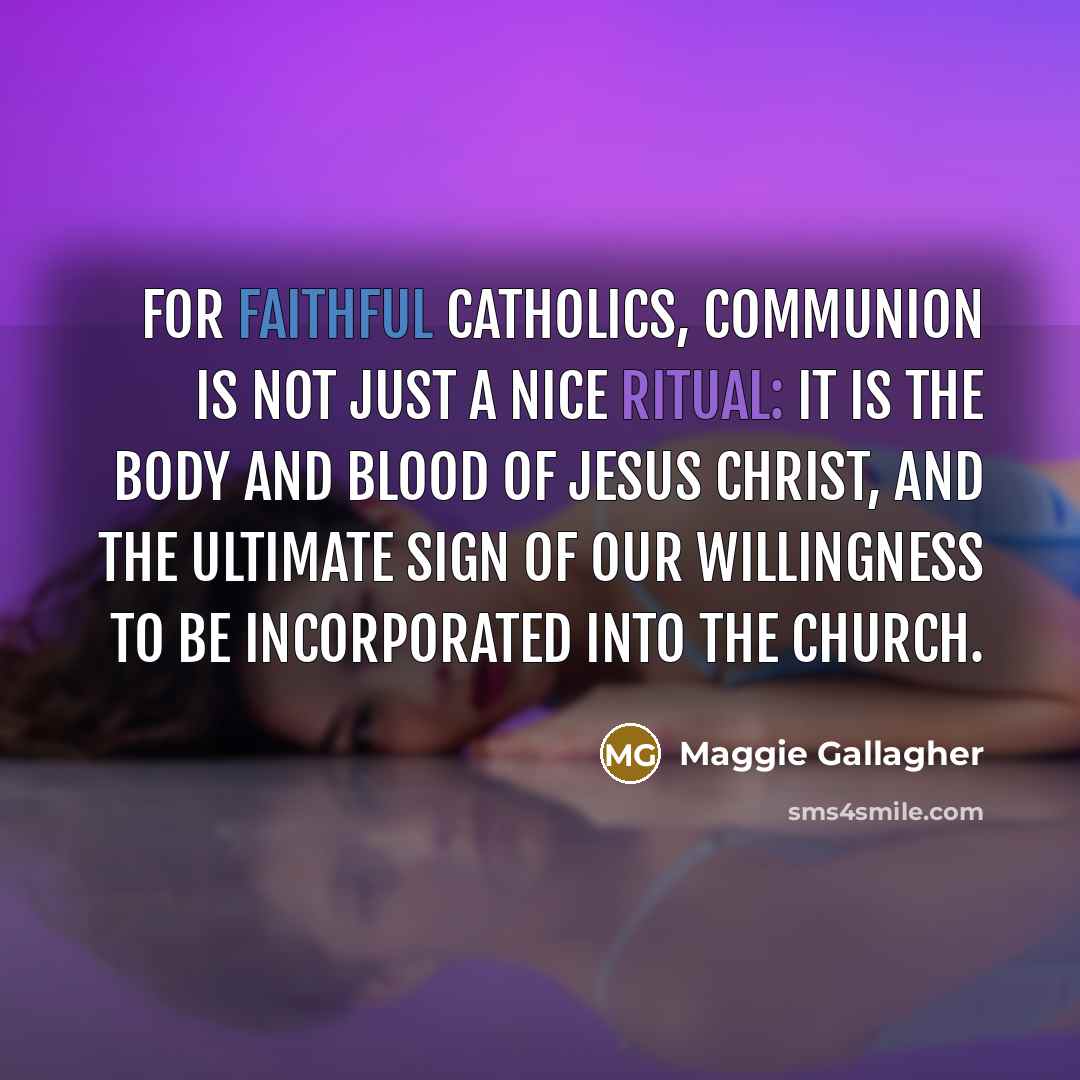 “For faithful Catholics, communion is not just a nice ritual: It is the body and blood of Jesus Christ, and the ultimate sign of our willingness to be incorporated into the church.” quote by Maggie Gallagher