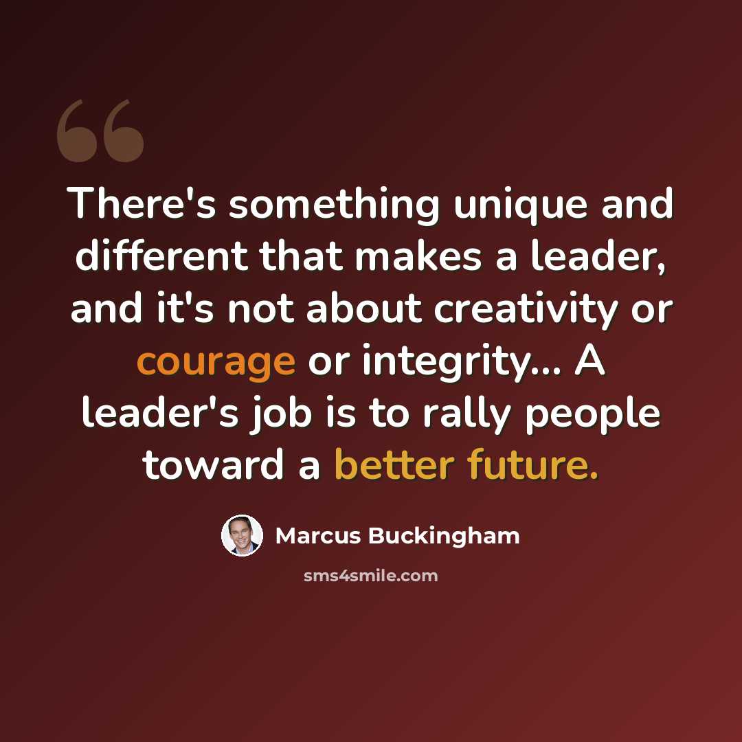 “There's something unique and different that makes a leader, and it's not about creativity or courage or integrity… A leader's job is to rally people toward a better future.” quote by Marcus Buckingham