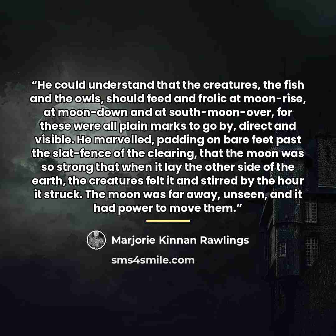 “He could understand that the creatures, the fish and the owls, should feed and frolic at moon-rise, at moon-down and at south-moon-over, for these were all plain marks to go by, direct and visible. He marvelled, padding on bare feet past the slat-fence of the clearing, that the moon was so strong…” quote by Marjorie Kinnan Rawlings