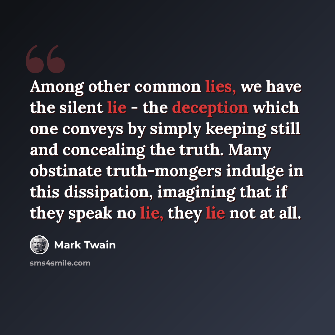 “Among other common lies, we have the silent lie - the deception which one conveys by simply keeping still and concealing the truth. Many obstinate truth-mongers indulge in this dissipation, imagining that if they speak no lie, they lie not at all.” quote by Mark Twain