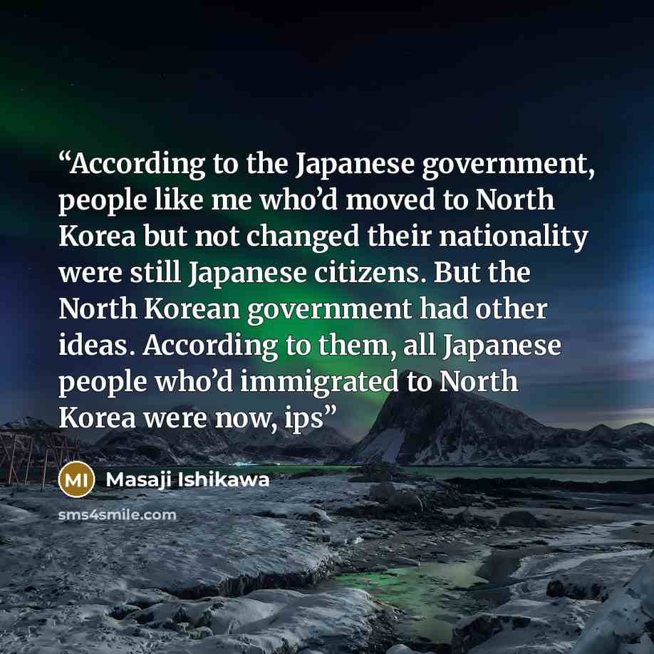 “According to the Japanese government, people like me who’d moved to North Korea but not changed their nationality were still Japanese citizens. But the North Korean government had other ideas. According to them, all Japanese people who’d immigrated to North Korea were now, ips” quote by Masaji Ishikawa