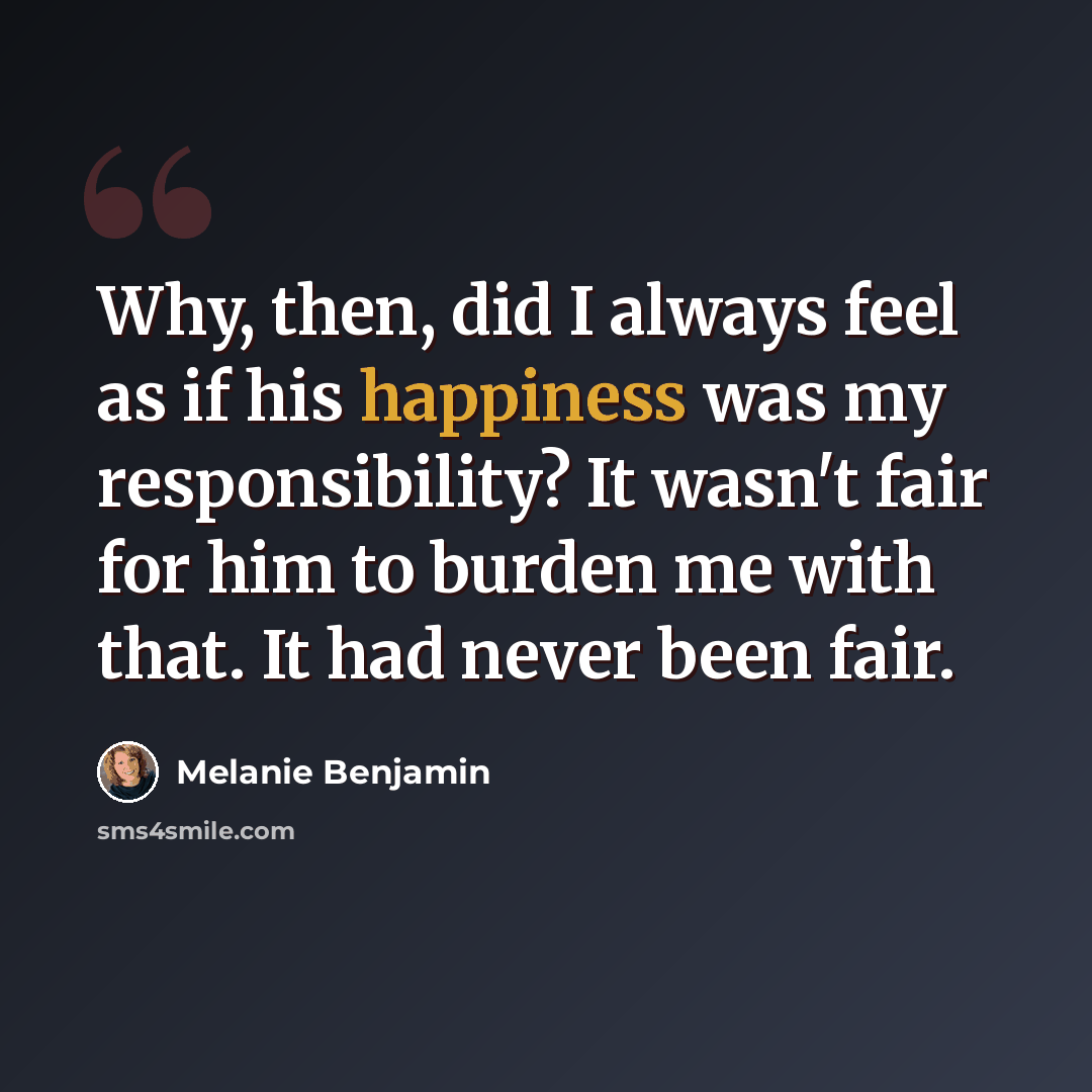 “Why, then, did I always feel as if his happiness was my responsibility? It wasn't fair for him to burden me with that. It had never been fair.” quote by Melanie Benjamin