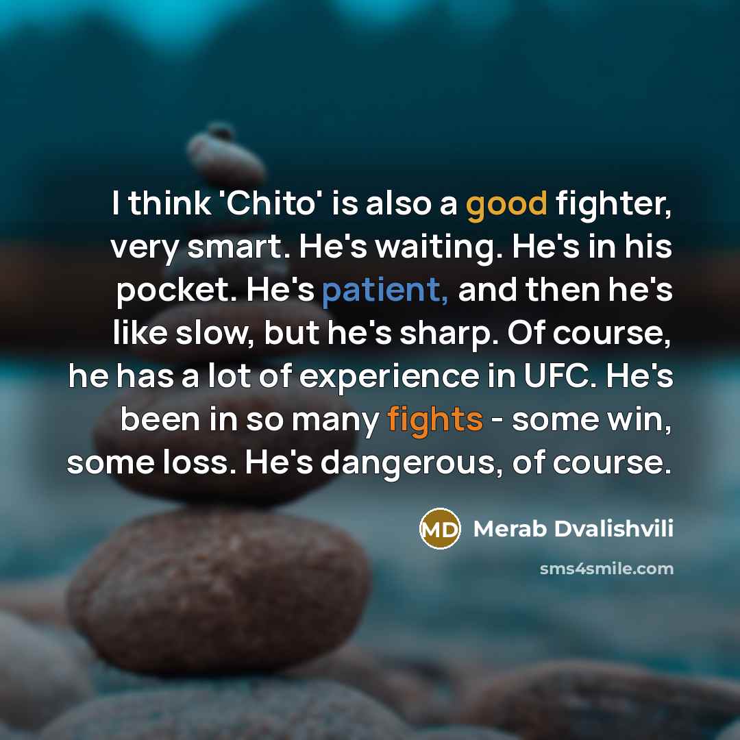 “I think 'Chito' is also a good fighter, very smart. He's waiting. He's in his pocket. He's patient, and then he's like slow, but he's sharp. Of course, he has a lot of experience in UFC. He's been in so many fights - some win, some loss. He's dangerous, of course.” quote by Merab Dvalishvili