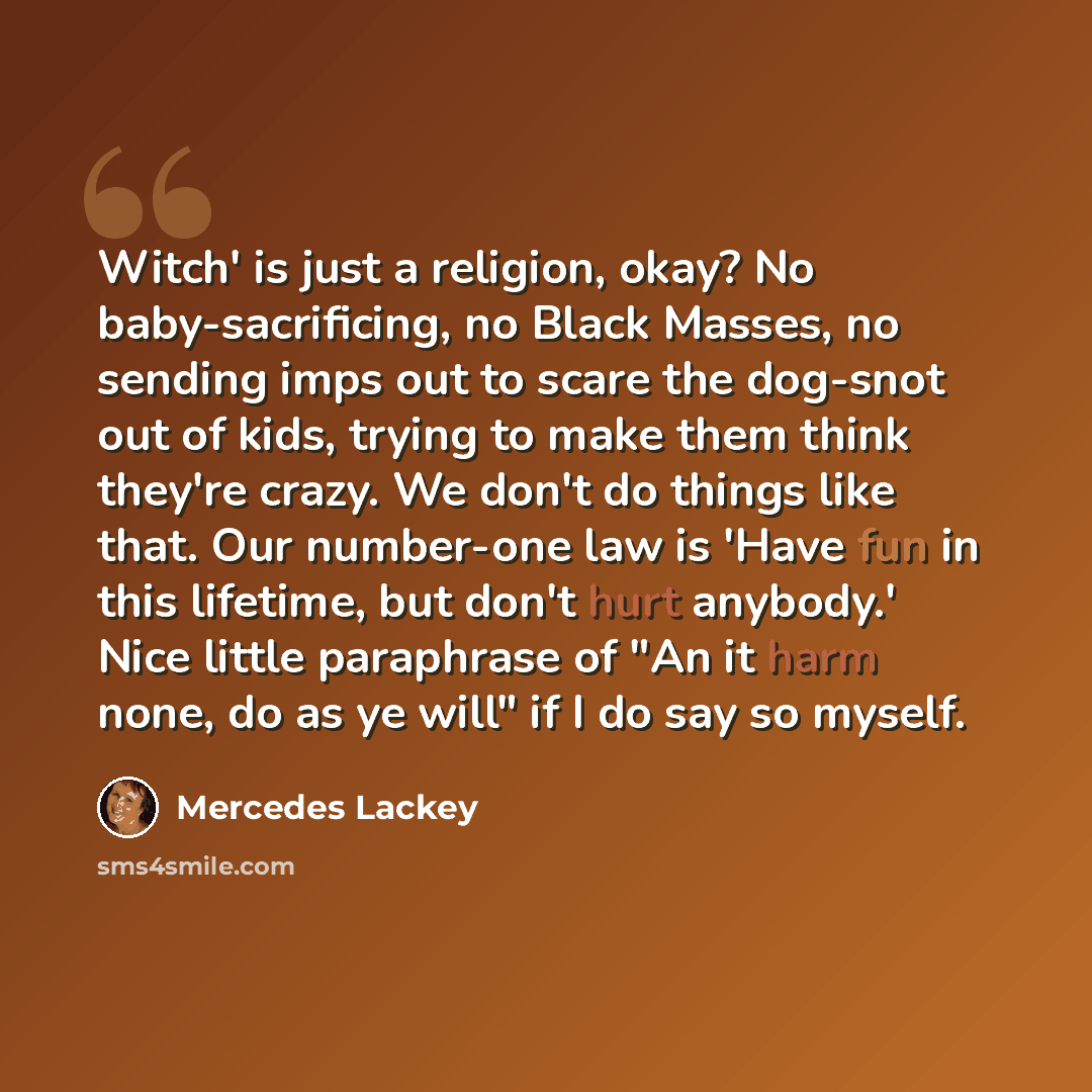 “Witch' is just a religion, okay? No baby-sacrificing, no Black Masses, no sending imps out to scare the dog-snot out of kids, trying to make them think they're crazy. We don't do things like that. Our number-one law is 'Have fun in this lifetime, but don't hurt anybody.' Nice little paraphrase of…” quote by Mercedes Lackey