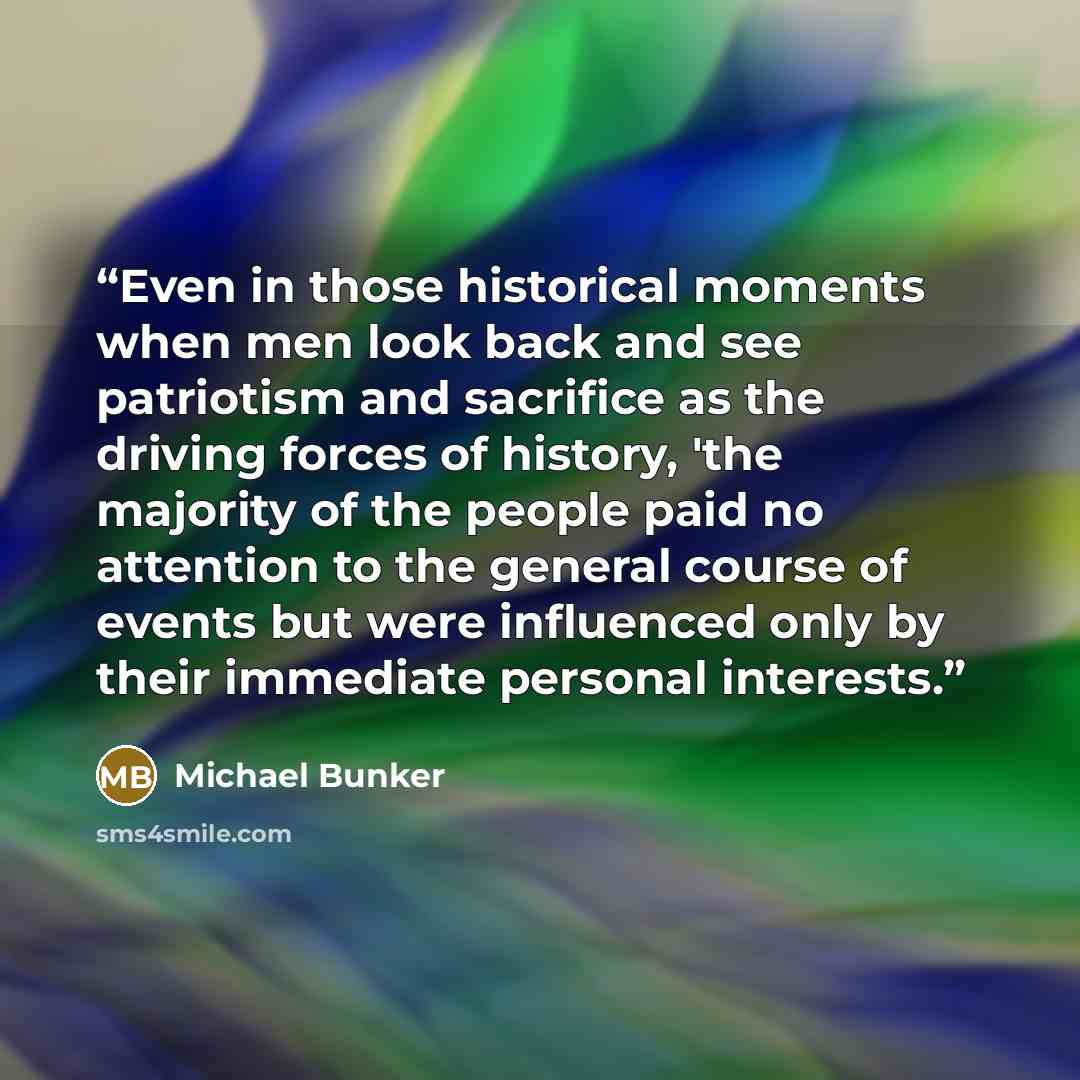 “Even in those historical moments when men look back and see patriotism and sacrifice as the driving forces of history, 'the majority of the people paid no attention to the general course of events but were influenced only by their immediate personal interests.” quote by Michael Bunker