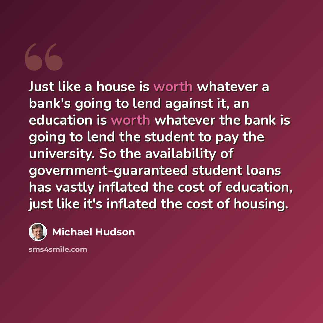 “Just like a house is worth whatever a bank's going to lend against it, an education is worth whatever the bank is going to lend the student to pay the university. So the availability of government-guaranteed student loans has vastly inflated the cost of education, just like it's inflated the cost…” quote by Michael Hudson