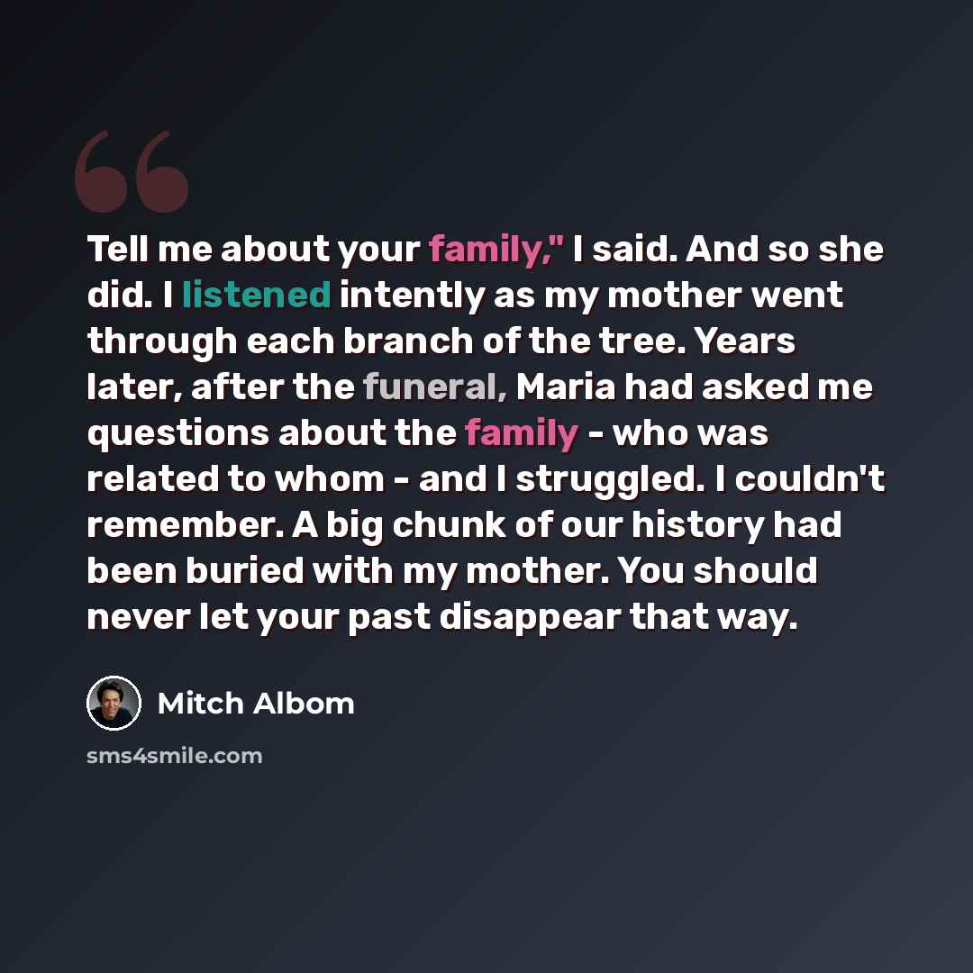 “Tell me about your family," I said. And so she did. I listened intently as my mother went through each branch of the tree. Years later, after the funeral, Maria had asked me questions about the family - who was related to whom - and I struggled. I couldn't remember. A big chunk of our history had…” quote by Mitch Albom