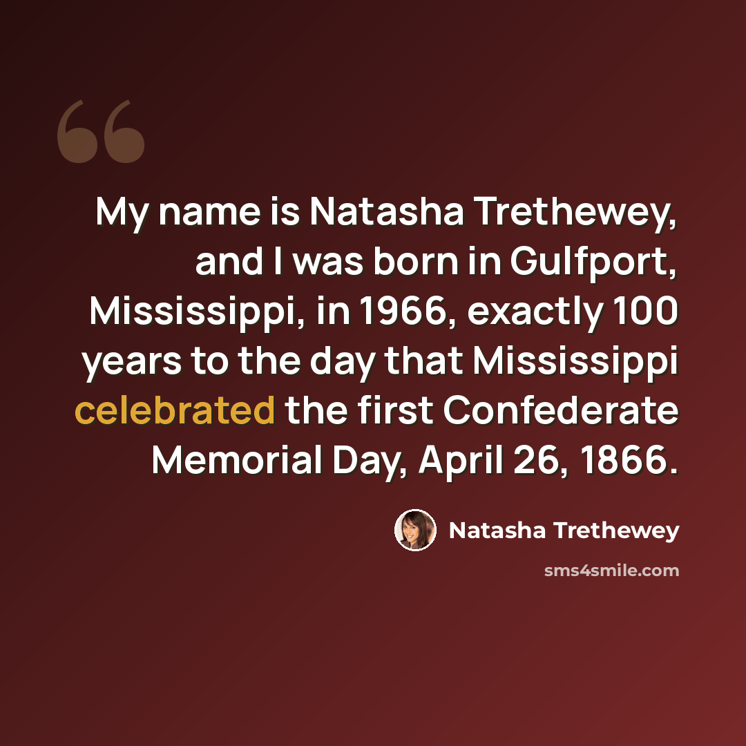 “My name is Natasha Trethewey, and I was born in Gulfport, Mississippi, in 1966, exactly 100 years to the day that Mississippi celebrated the first Confederate Memorial Day, April 26, 1866.” quote by Natasha Trethewey