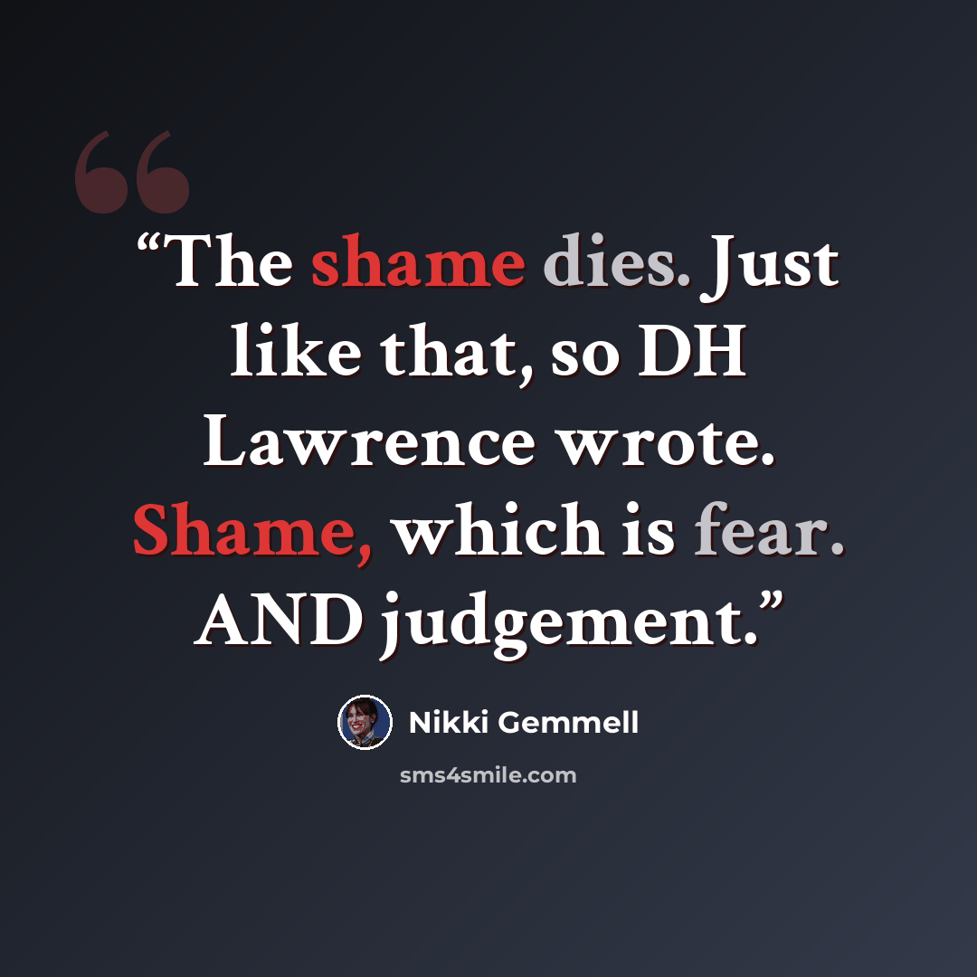 “The shame dies. Just like that, so DH Lawrence wrote. Shame, which is fear. AND judgement.” quote by Nikki Gemmell