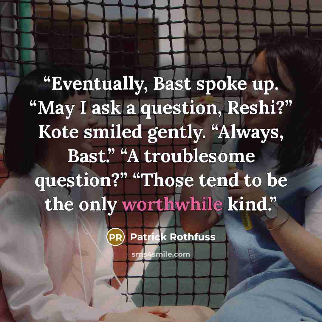 “Eventually, Bast spoke up. “May I ask a question, Reshi?” Kote smiled gently. “Always, Bast.” “A troublesome question?” “Those tend to be the only worthwhile kind.” quote by Patrick Rothfuss