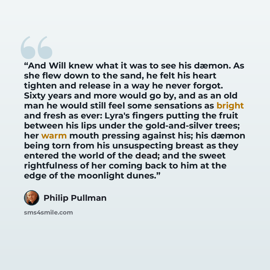 “And Will knew what it was to see his dæmon. As she flew down to the sand, he felt his heart tighten and release in a way he never forgot. Sixty years and more would go by, and as an old man he would still feel some sensations as bright and fresh as ever: Lyra's fingers putting the fruit between…” quote by Philip Pullman