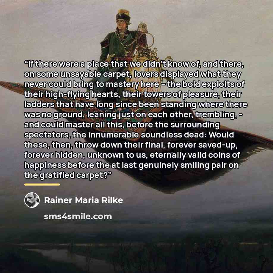 “If there were a place that we didn't know of, and there, on some unsayable carpet, lovers displayed what they never could bring to mastery here – the bold exploits of their high-flying hearts, their towers of pleasure, their ladders that have long since been standing where there was no ground…” quote by Rainer Maria Rilke