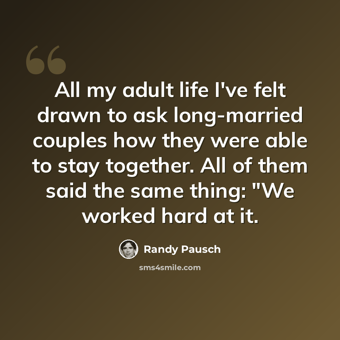 “All my adult life I've felt drawn to ask long-married couples how they were able to stay together. All of them said the same thing: "We worked hard at it.” quote by Randy Pausch