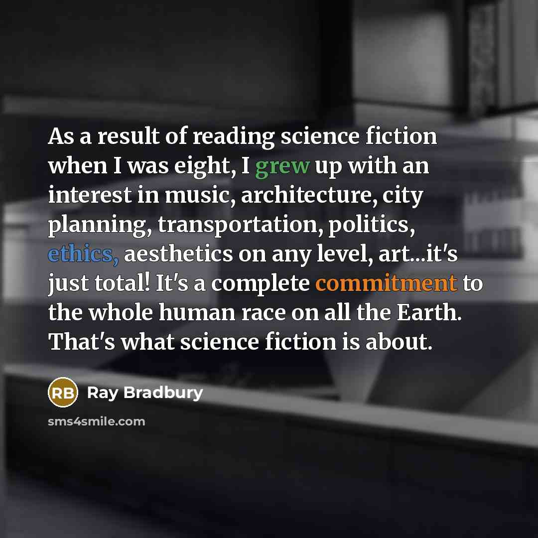 “As a result of reading science fiction when I was eight, I grew up with an interest in music, architecture, city planning, transportation, politics, ethics, aesthetics on any level, art...it's just total! It's a complete commitment to the whole human race on all the Earth. That's what science…” quote by Ray Bradbury